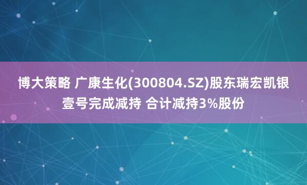 博大策略 广康生化(300804.SZ)股东瑞宏凯银壹号完成减持 合计减持3%股份