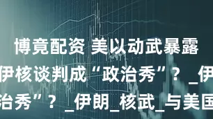 博竟配资 美以动武暴露底牌，美伊核谈判成“政治秀”？_伊朗_核武_与美国