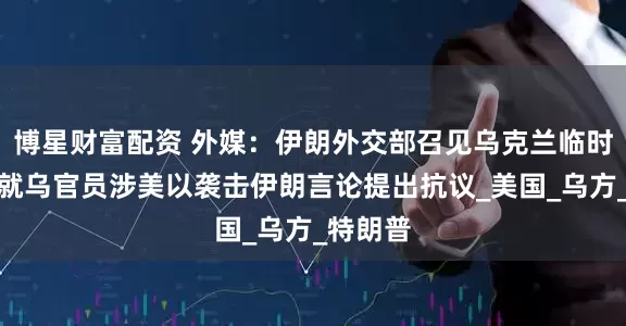 博星财富配资 外媒：伊朗外交部召见乌克兰临时代办，就乌官员涉美以袭击伊朗言论提出抗议_美国_乌方_特朗普