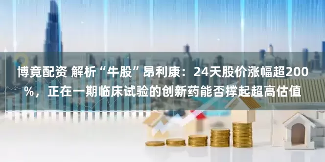 博竟配资 解析“牛股”昂利康：24天股价涨幅超200%，正在一期临床试验的创新药能否撑起超高估值