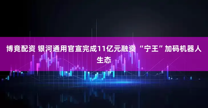 博竟配资 银河通用官宣完成11亿元融资 “宁王”加码机器人生态