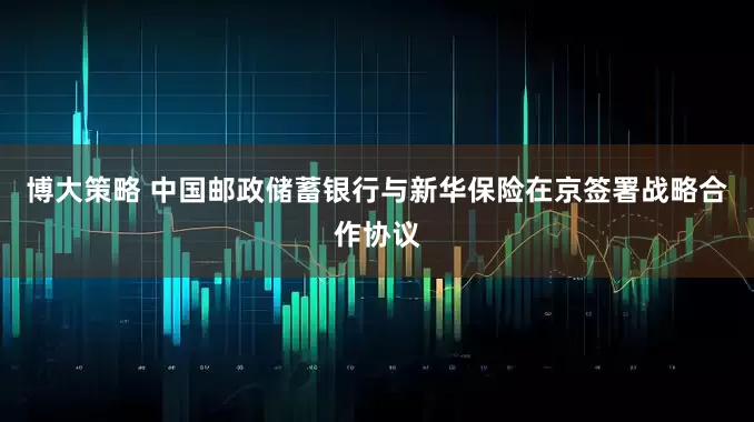 博大策略 中国邮政储蓄银行与新华保险在京签署战略合作协议