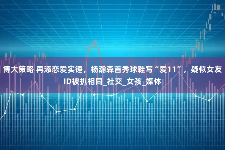 博大策略 再添恋爱实锤，杨瀚森首秀球鞋写“爱11”，疑似女友ID被扒相同_社交_女孩_媒体
