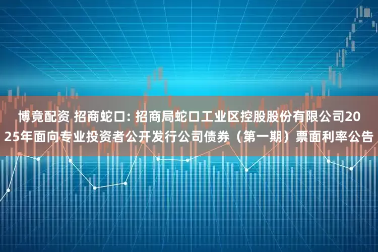 博竟配资 招商蛇口: 招商局蛇口工业区控股股份有限公司2025年面向专业投资者公开发行公司债券（第一期）票面利率公告