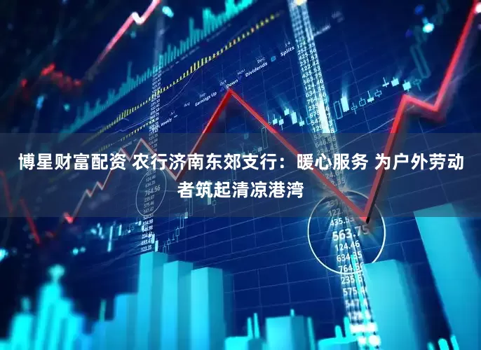 博星财富配资 农行济南东郊支行：暖心服务 为户外劳动者筑起清凉港湾