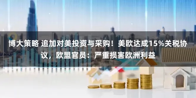 博大策略 追加对美投资与采购！美欧达成15%关税协议，欧盟官员：严重损害欧洲利益