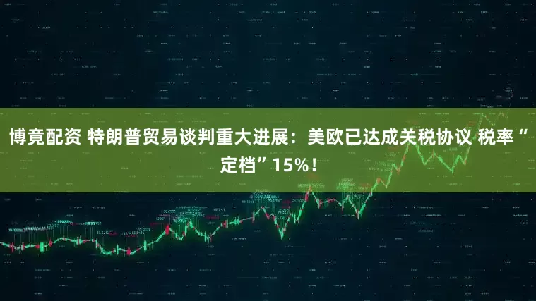 博竟配资 特朗普贸易谈判重大进展：美欧已达成关税协议 税率“定档”15%！