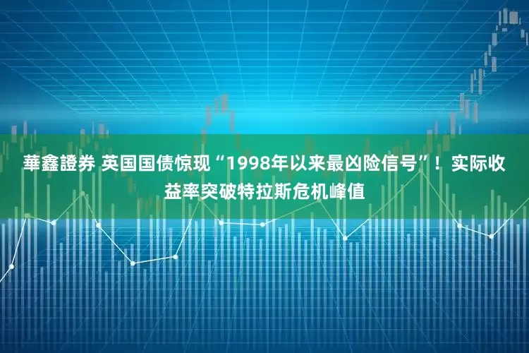 華鑫證券 英国国债惊现“1998年以来最凶险信号”！实际收益率突破特拉斯危机峰值