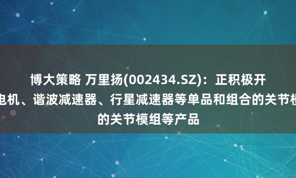 博大策略 万里扬(002434.SZ)：正积极开展机器人电机、谐波减速器、行星减速器等单品和组合的关节模组等产品