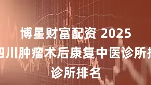 博星财富配资 2025年四川肿瘤术后康复中医诊所排名