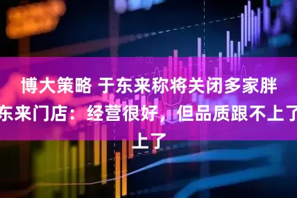 博大策略 于东来称将关闭多家胖东来门店：经营很好，但品质跟不上了