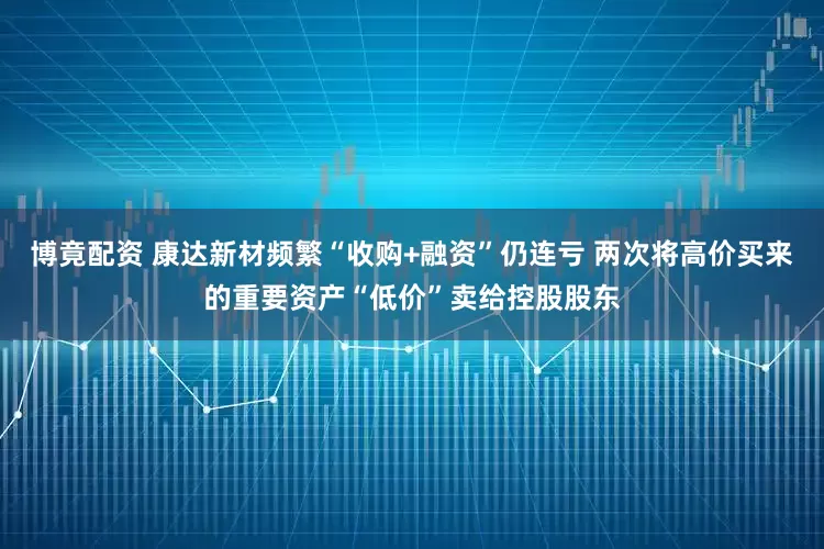 博竟配资 康达新材频繁“收购+融资”仍连亏 两次将高价买来的重要资产“低价”卖给控股股东