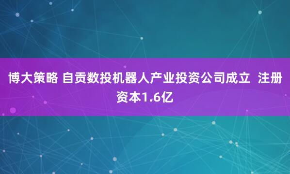 博大策略 自贡数投机器人产业投资公司成立  注册资本1.6亿