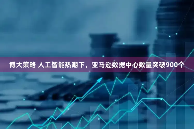 博大策略 人工智能热潮下，亚马逊数据中心数量突破900个