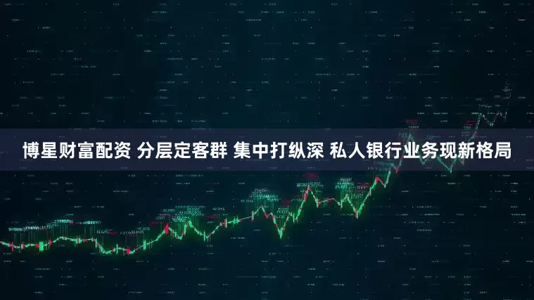 博星财富配资 分层定客群 集中打纵深 私人银行业务现新格局