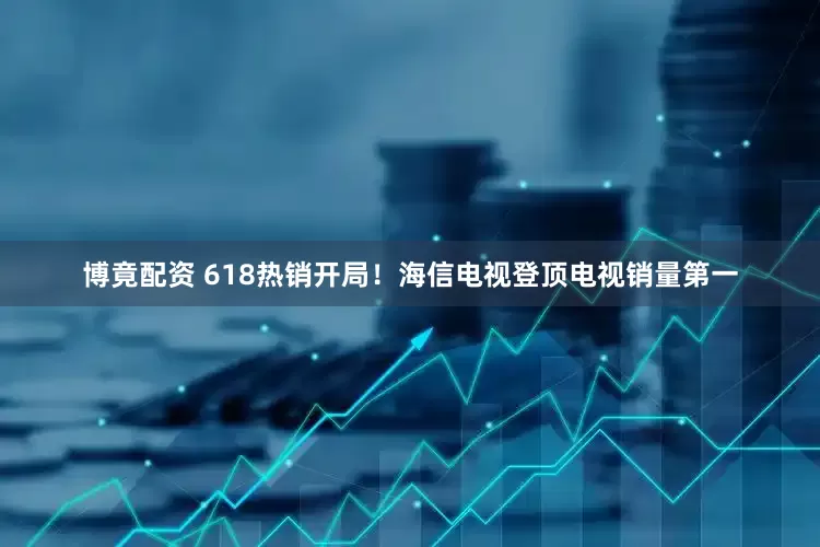 博竟配资 618热销开局！海信电视登顶电视销量第一